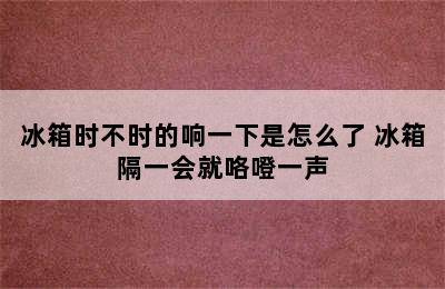 冰箱时不时的响一下是怎么了 冰箱隔一会就咯噔一声